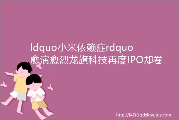 ldquo小米依赖症rdquo愈演愈烈龙旗科技再度IPO却卷入实控人离婚官司
